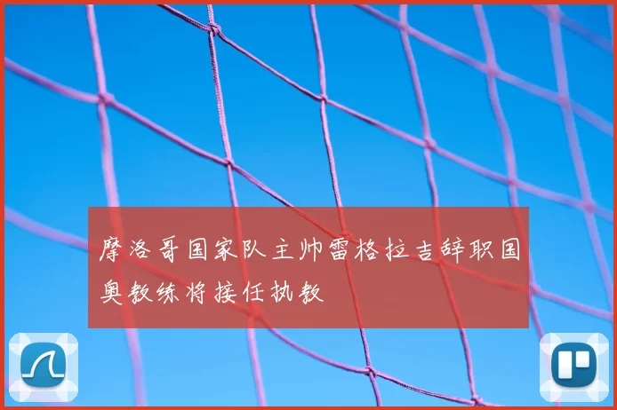 摩洛哥国家队主帅雷格拉吉辞职国奥教练将接任执教