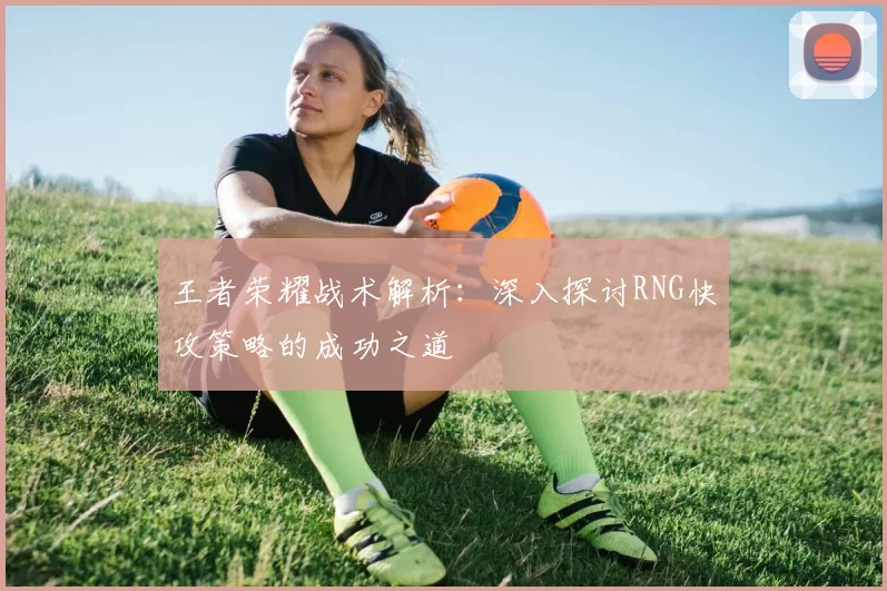 王者荣耀战术解析：深入探讨RNG快攻策略的成功之道