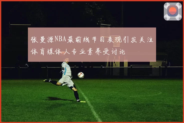 张曼源NBA最前线节目表现引发关注体育媒体人专业素养受讨论