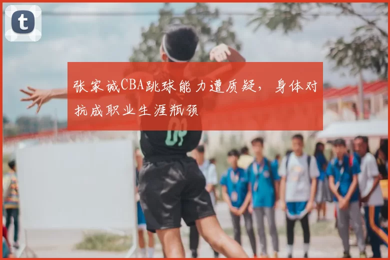 张家诚CBA跳球能力遭质疑，身体对抗成职业生涯瓶颈