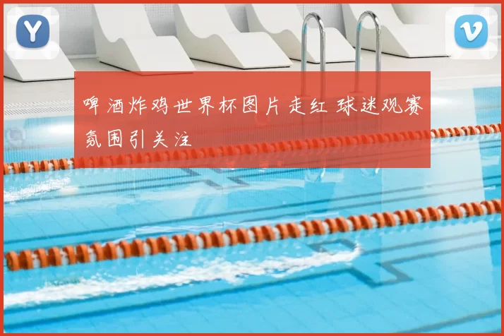 啤酒炸鸡世界杯图片走红 球迷观赛氛围引关注