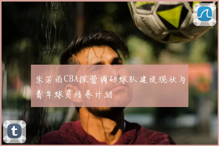 朱芳雨CBA探营调研球队建设现状与青年球员培养计划