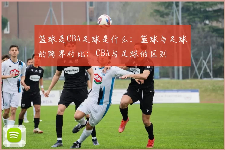 篮球是CBA足球是什么:篮球与足球的跨界对比:CBA与足球的区别
