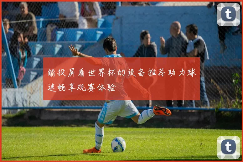 能投屏看世界杯的设备推荐助力球迷畅享观赛体验