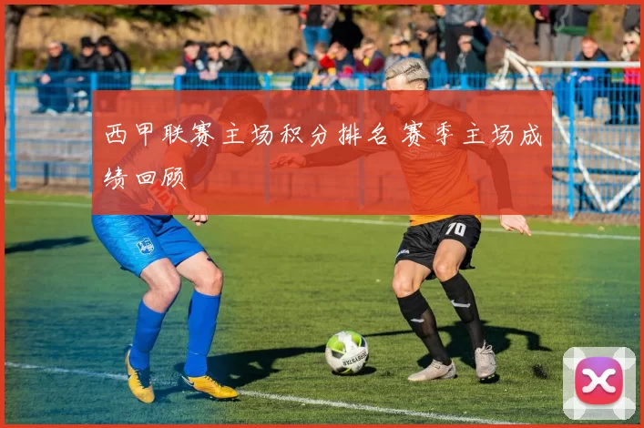 西甲联赛主场积分排名 赛季主场成绩回顾