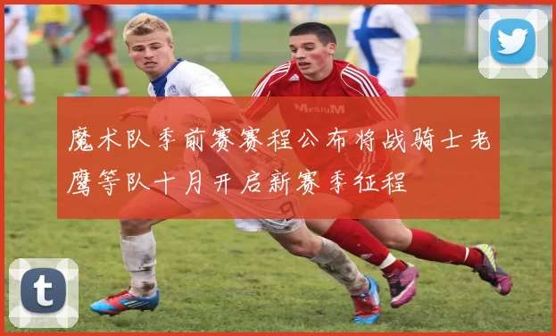 魔术队季前赛赛程公布将战骑士老鹰等队十月开启新赛季征程