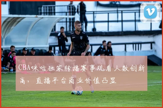 CBA咪咕独家转播赛事观看人数创新高，直播平台商业价值凸显