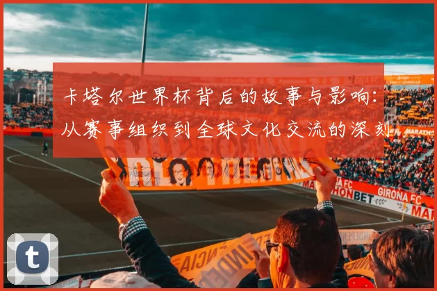 卡塔尔世界杯背后的故事与影响:从赛事组织到全球文化交流的深刻变革