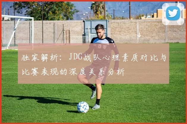 独家解析：JDG战队心理素质对比与比赛表现的深度关系分析