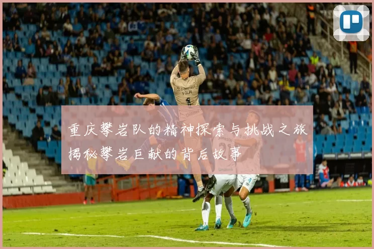 重庆攀岩队的精神探索与挑战之旅揭秘攀岩巨献的背后故事