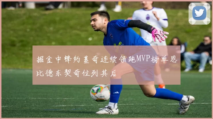 掘金中锋约基奇连续领跑MVP榜单恩比德东契奇位列其后