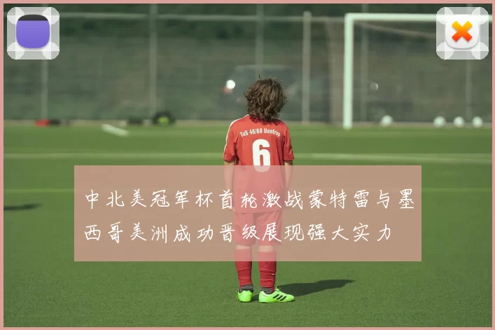 中北美冠军杯首轮激战蒙特雷与墨西哥美洲成功晋级展现强大实力