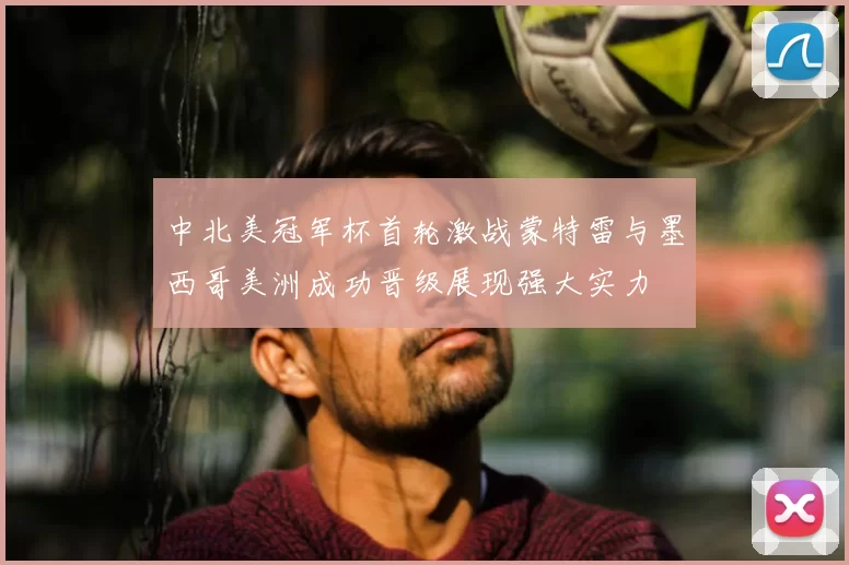 中北美冠军杯首轮激战蒙特雷与墨西哥美洲成功晋级展现强大实力