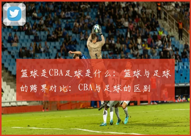 篮球是CBA足球是什么:篮球与足球的跨界对比:CBA与足球的区别