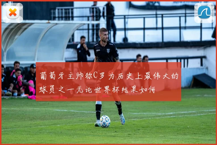 葡萄牙主帅称C罗为历史上最伟大的球员之一无论世界杯结果如何