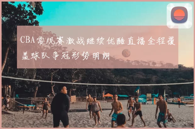 CBA常规赛激战继续优酷直播全程覆盖球队争冠形势明朗