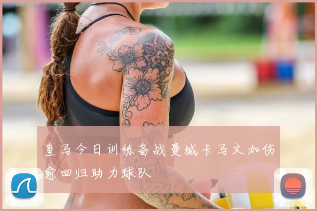 皇马今日训练备战曼城卡马文加伤愈回归助力球队