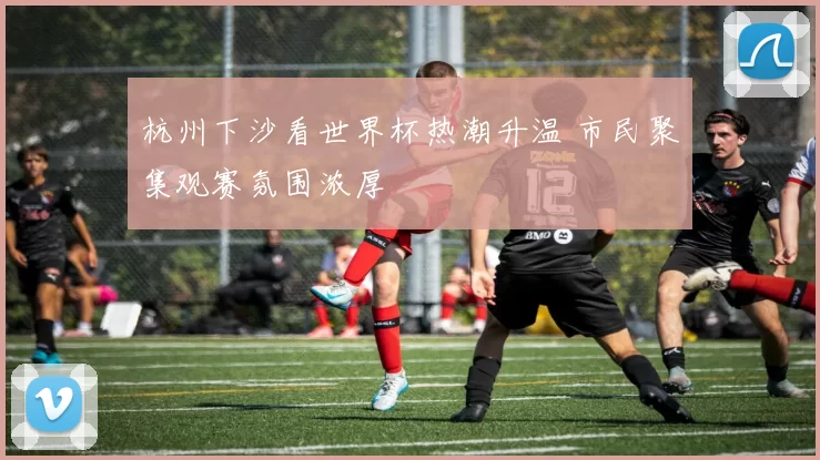 杭州下沙看世界杯热潮升温 市民聚集观赛氛围浓厚
