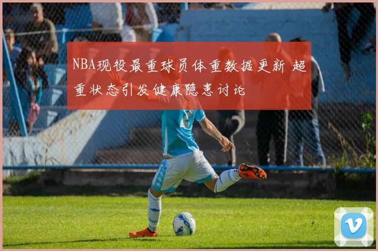 NBA现役最重球员体重数据更新 超重状态引发健康隐患讨论
