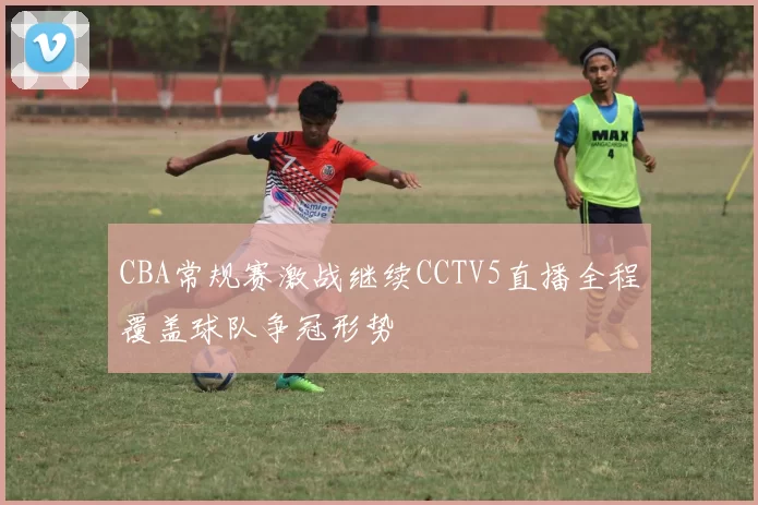 CBA常规赛激战继续CCTV5直播全程覆盖球队争冠形势
