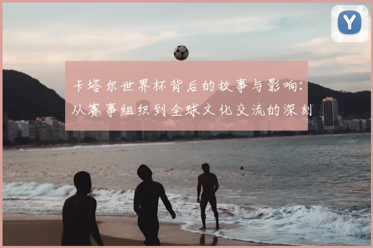 卡塔尔世界杯背后的故事与影响:从赛事组织到全球文化交流的深刻变革
