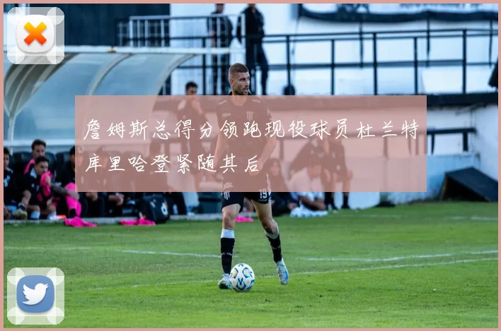 詹姆斯总得分领跑现役球员杜兰特库里哈登紧随其后