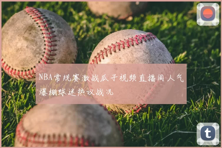 NBA常规赛激战瓜子视频直播间人气爆棚球迷热议战况