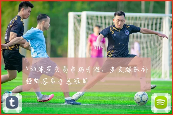 NBA球星交易市场升温，多支球队补强阵容争夺总冠军