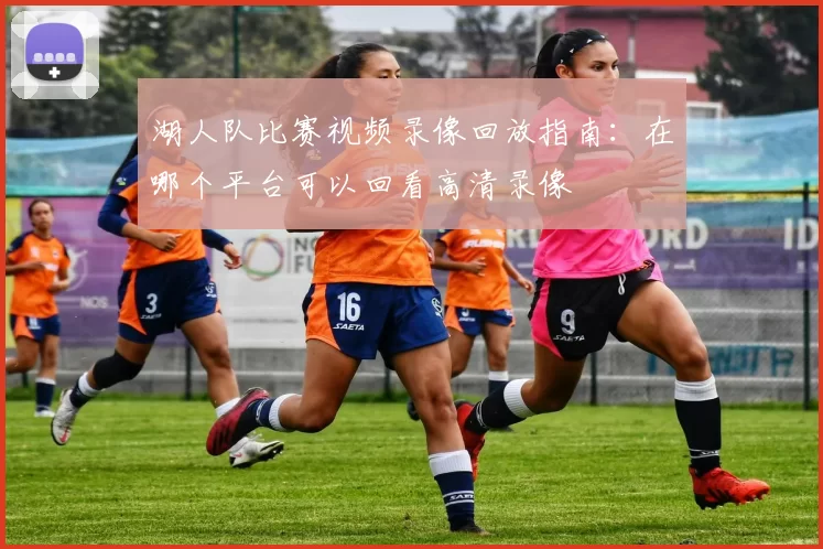 湖人队比赛视频录像回放指南：在哪个平台可以回看高清录像