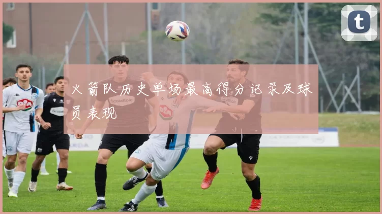 火箭队历史单场最高得分记录及球员表现