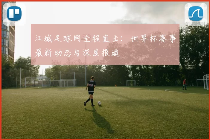 江城足球网全程直击：世界杯赛事最新动态与深度报道