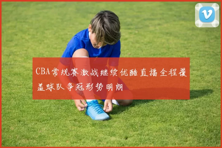 CBA常规赛激战继续优酷直播全程覆盖球队争冠形势明朗