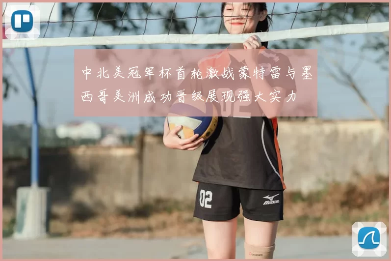 中北美冠军杯首轮激战蒙特雷与墨西哥美洲成功晋级展现强大实力