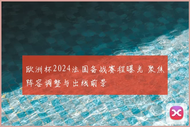 欧洲杯2024法国备战赛程曝光 聚焦阵容调整与出线前景