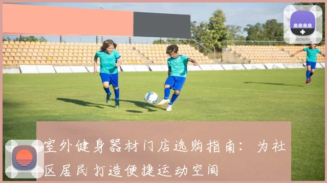 室外健身器材门店选购指南：为社区居民打造便捷运动空间