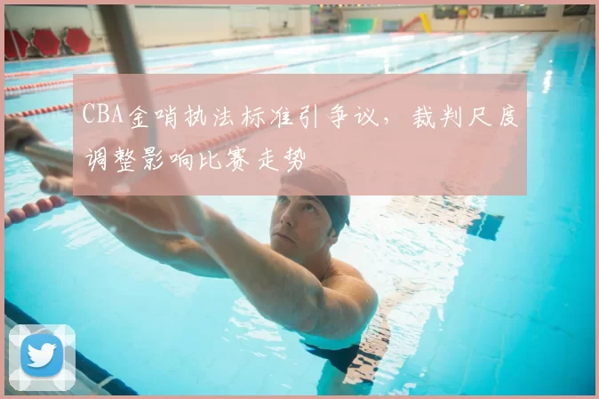 CBA金哨执法标准引争议，裁判尺度调整影响比赛走势