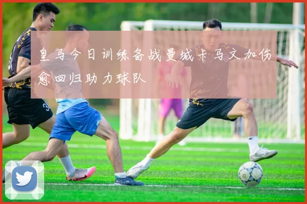皇马今日训练备战曼城卡马文加伤愈回归助力球队