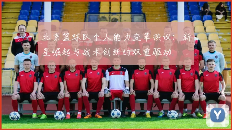 北京篮球队个人能力变革热议：新星崛起与战术创新的双重驱动