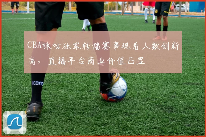 CBA咪咕独家转播赛事观看人数创新高，直播平台商业价值凸显