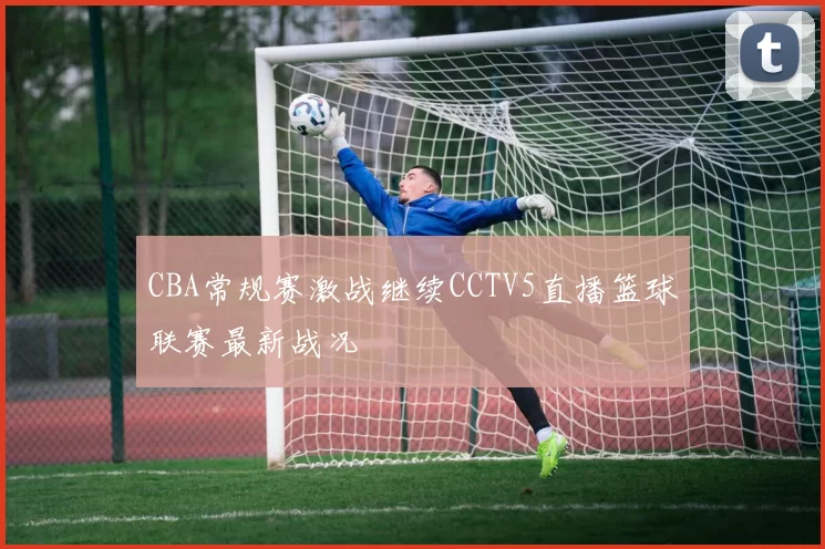 CBA常规赛激战继续CCTV5直播篮球联赛最新战况