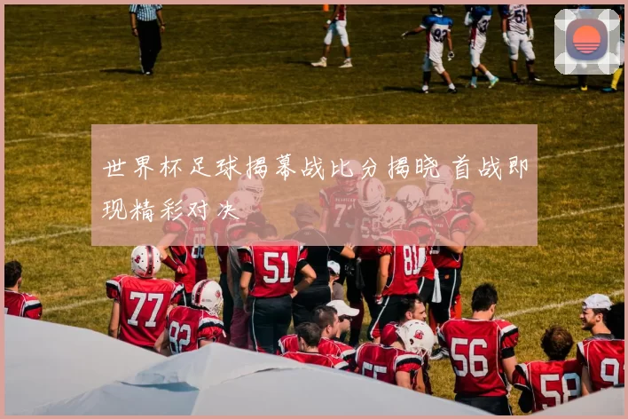 世界杯足球揭幕战比分揭晓 首战即现精彩对决