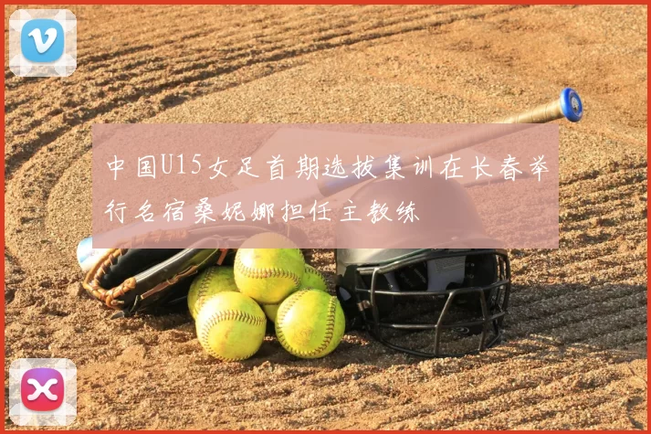 中国U15女足首期选拔集训在长春举行名宿桑妮娜担任主教练