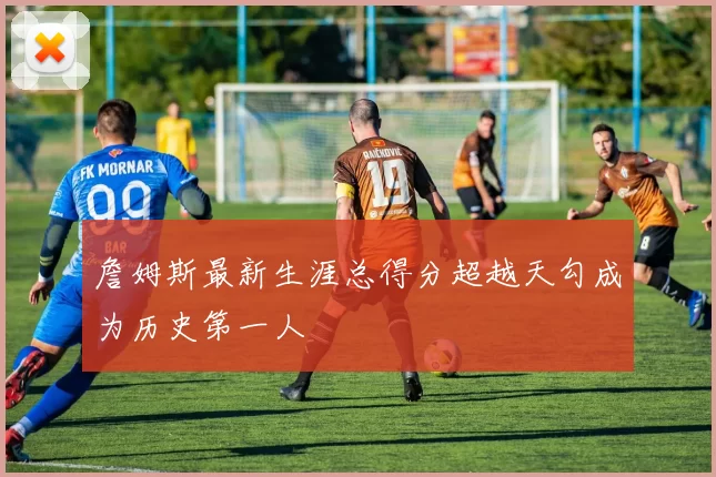 詹姆斯最新生涯总得分超越天勾成为历史第一人