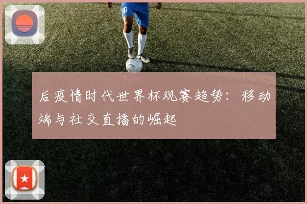 后疫情时代世界杯观赛趋势:移动端与社交直播的崛起
