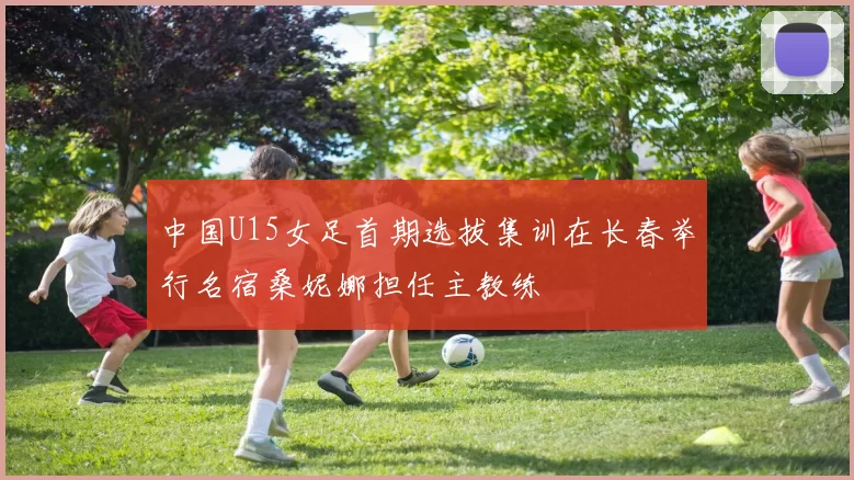 中国U15女足首期选拔集训在长春举行名宿桑妮娜担任主教练