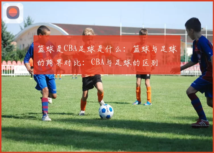 篮球是CBA足球是什么：篮球与足球的跨界对比：CBA与足球的区别