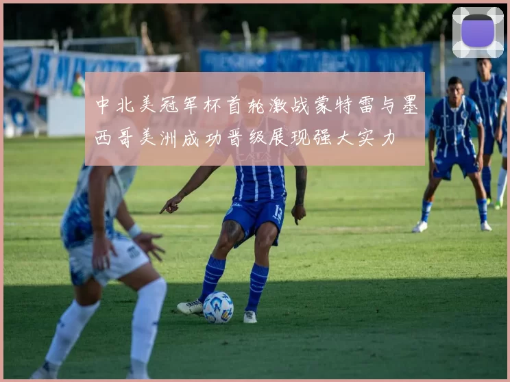 中北美冠军杯首轮激战蒙特雷与墨西哥美洲成功晋级展现强大实力