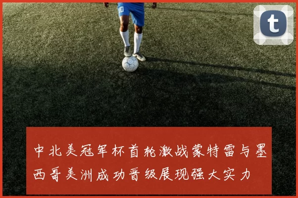 中北美冠军杯首轮激战蒙特雷与墨西哥美洲成功晋级展现强大实力