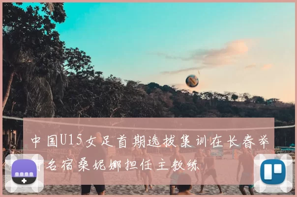 中国U15女足首期选拔集训在长春举行名宿桑妮娜担任主教练