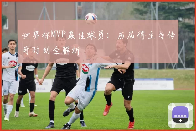 世界杯MVP最佳球员:历届得主与传奇时刻全解析